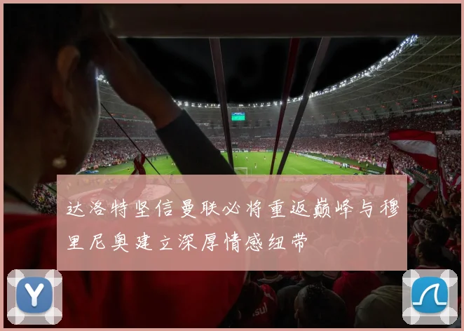 达洛特坚信曼联必将重返巅峰与穆里尼奥建立深厚情感纽带