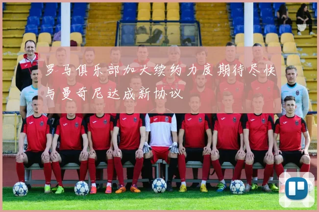 罗马俱乐部加大续约力度期待尽快与曼奇尼达成新协议