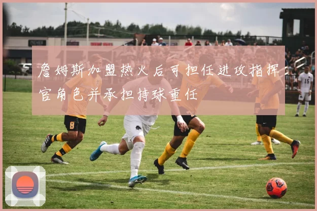 詹姆斯加盟热火后可担任进攻指挥官角色并承担持球重任
