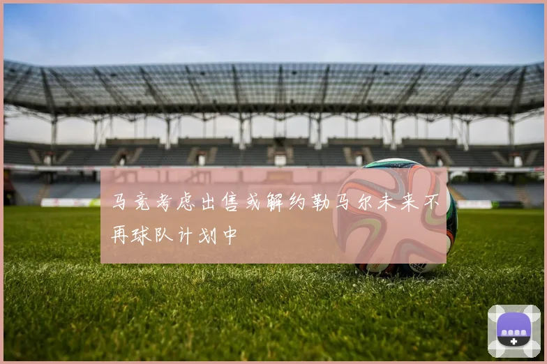 马竞考虑出售或解约勒马尔未来不再球队计划中