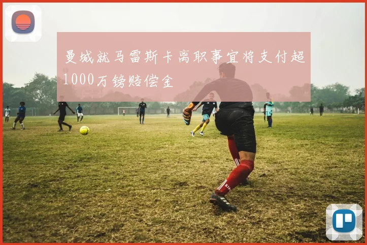 曼城就马雷斯卡离职事宜将支付超1000万镑赔偿金