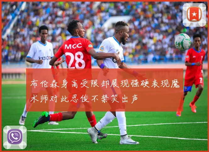 布伦森身高受限却展现强硬表现魔术师对此忍俊不禁笑出声