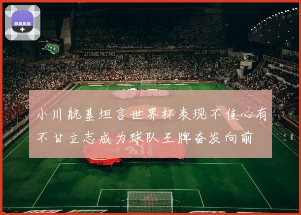 小川航基坦言世界杯表现不佳心有不甘立志成为球队王牌奋发向前