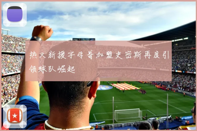 热火新援字母哥加盟史密斯再度引领球队崛起