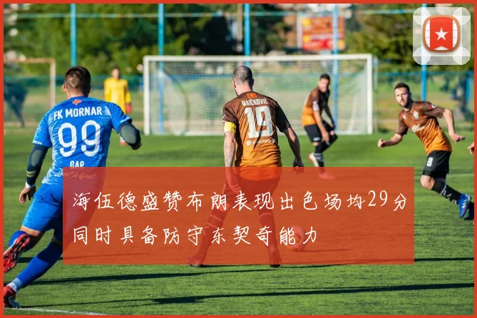 海伍德盛赞布朗表现出色场均29分同时具备防守东契奇能力
