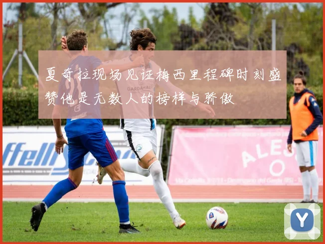 夏奇拉现场见证梅西里程碑时刻盛赞他是无数人的榜样与骄傲