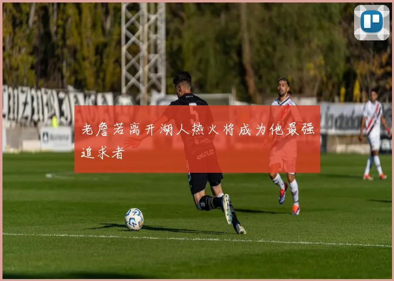 老詹若离开湖人热火将成为他最强追求者