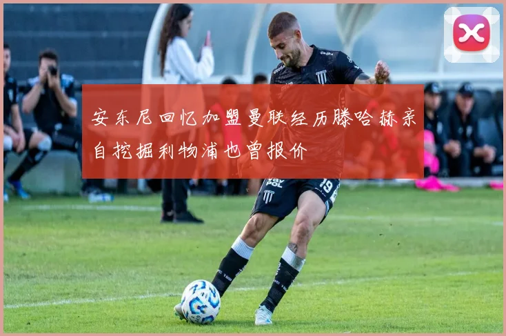 安东尼回忆加盟曼联经历滕哈赫亲自挖掘利物浦也曾报价